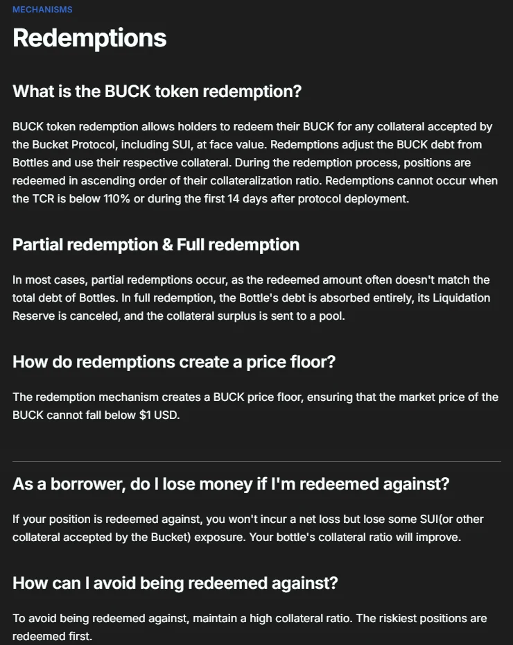 Bucket Protocol's documentation, Redemptions: BUCK token redemption allows holders to redeem their BUCK for any collateral accepted by the protocol, including SUI, at face value; positions are redeemed in ascending order of their collateralization ratio. Redemptions are not the same as paying back debt. As a borrower, do I lose money if I'm redeemed against? You won't incur a net loss but lose some SUI exposure; your bottle's collateral ratio will improve. To avoid being redeemed against, maintain a high collateral ratio; the riskiest positions are redeemed first.